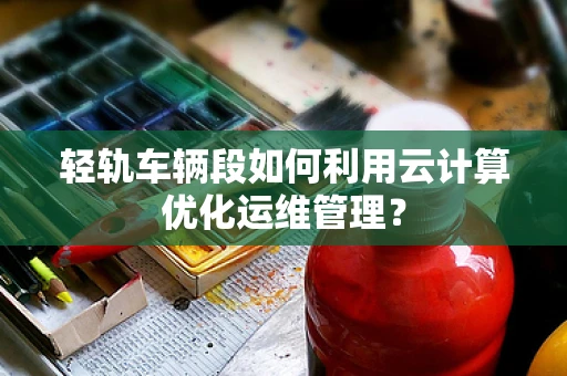 轻轨车辆段如何利用云计算优化运维管理？