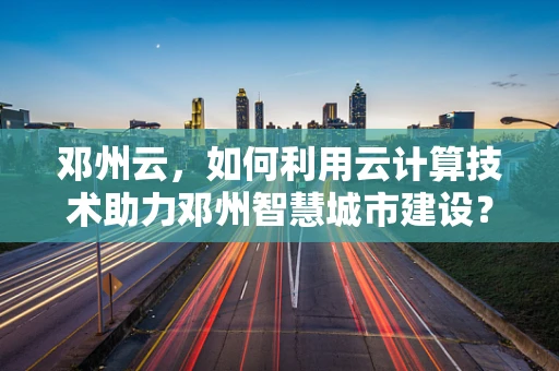 邓州云，如何利用云计算技术助力邓州智慧城市建设？