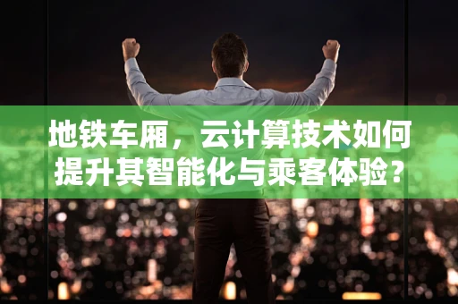 地铁车厢，云计算技术如何提升其智能化与乘客体验？