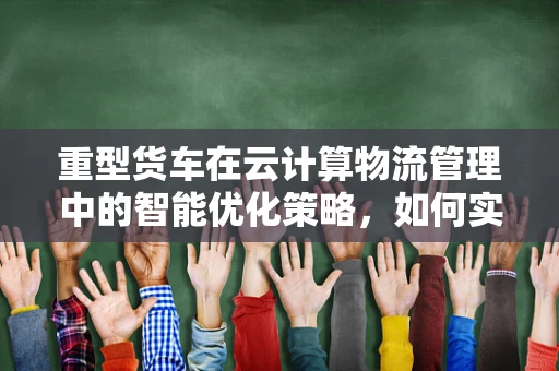 重型货车在云计算物流管理中的智能优化策略，如何实现高效调度与维护？