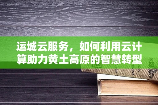 运城云服务，如何利用云计算助力黄土高原的智慧转型？