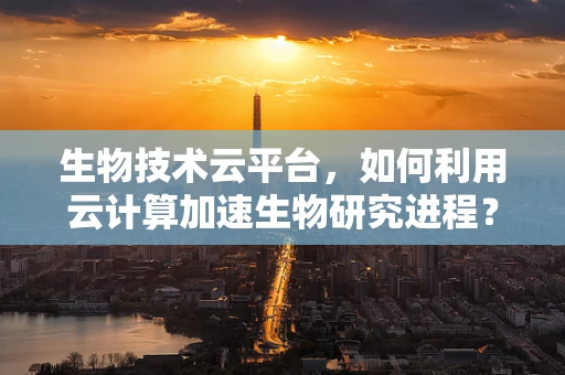 生物技术云平台，如何利用云计算加速生物研究进程？