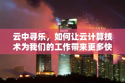 云中寻乐，如何让云计算技术为我们的工作带来更多快乐？