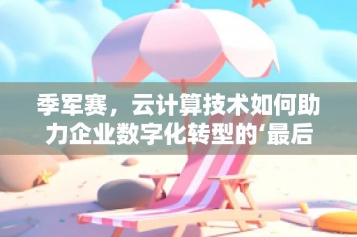 季军赛，云计算技术如何助力企业数字化转型的‘最后一击’？