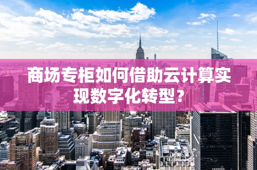 商场专柜如何借助云计算实现数字化转型？