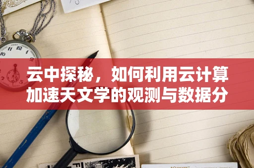 云中探秘，如何利用云计算加速天文学的观测与数据分析？