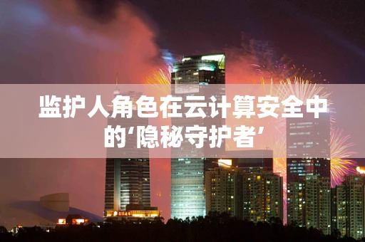 监护人角色在云计算安全中的‘隐秘守护者’