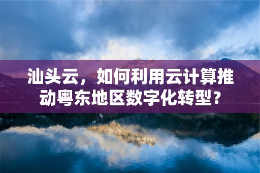 汕头云，如何利用云计算推动粤东地区数字化转型？