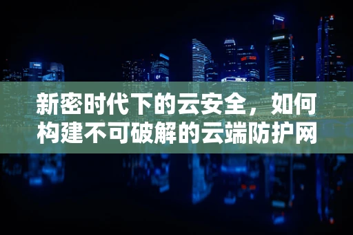 新密时代下的云安全，如何构建不可破解的云端防护网？