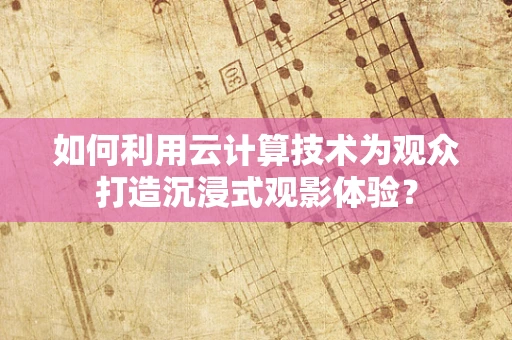 如何利用云计算技术为观众打造沉浸式观影体验？