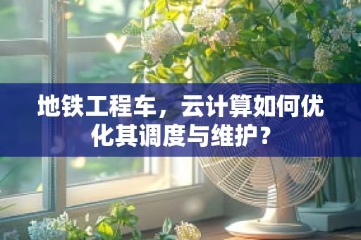 地铁工程车，云计算如何优化其调度与维护？