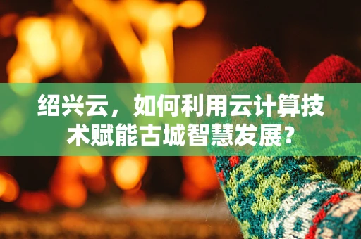 绍兴云，如何利用云计算技术赋能古城智慧发展？