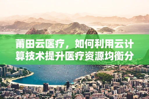莆田云医疗，如何利用云计算技术提升医疗资源均衡分配？