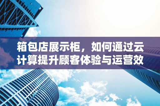 箱包店展示柜，如何通过云计算提升顾客体验与运营效率？