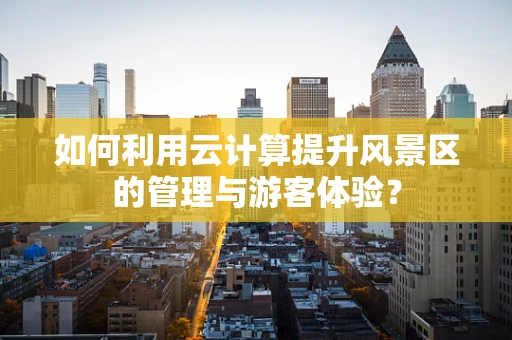 如何利用云计算提升风景区的管理与游客体验？