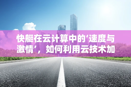 快艇在云计算中的‘速度与激情’，如何利用云技术加速数据传输与处理？