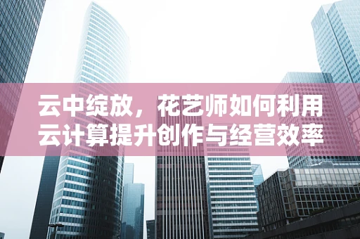 云中绽放，花艺师如何利用云计算提升创作与经营效率？