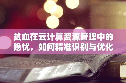 贫血在云计算资源管理中的隐忧，如何精准识别与优化？
