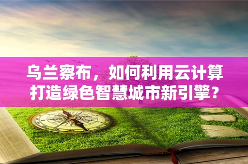 乌兰察布，如何利用云计算打造绿色智慧城市新引擎？