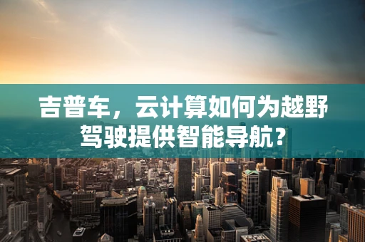 吉普车，云计算如何为越野驾驶提供智能导航？