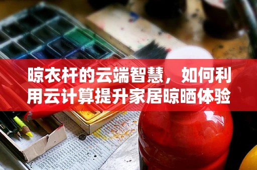 晾衣杆的云端智慧，如何利用云计算提升家居晾晒体验？