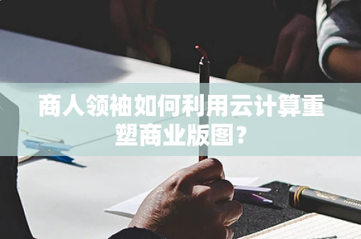 商人领袖如何利用云计算重塑商业版图？