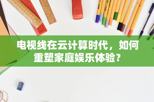 电视线在云计算时代，如何重塑家庭娱乐体验？