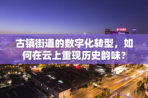 古镇街道的数字化转型，如何在云上重现历史韵味？