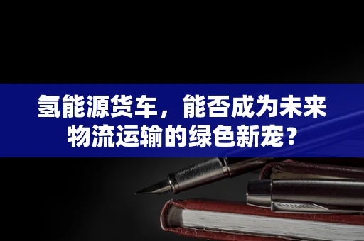 氢能源货车，能否成为未来物流运输的绿色新宠？