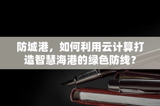 防城港，如何利用云计算打造智慧海港的绿色防线？