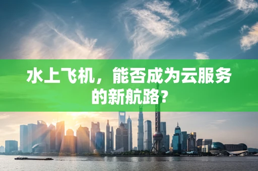 水上飞机，能否成为云服务的新航路？
