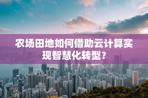 农场田地如何借助云计算实现智慧化转型？