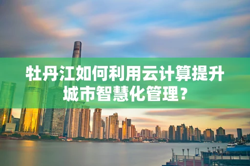 牡丹江如何利用云计算提升城市智慧化管理？