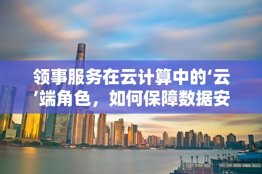 领事服务在云计算中的‘云’端角色，如何保障数据安全与合规？