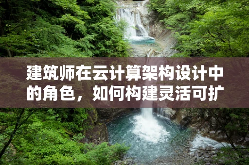 建筑师在云计算架构设计中的角色，如何构建灵活可扩展的云基础设施？