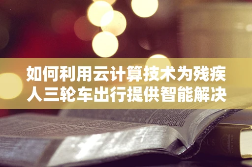 如何利用云计算技术为残疾人三轮车出行提供智能解决方案？