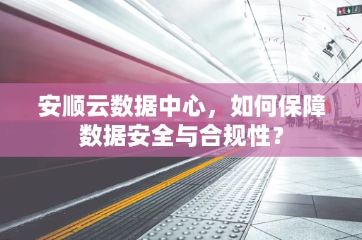 安顺云数据中心，如何保障数据安全与合规性？