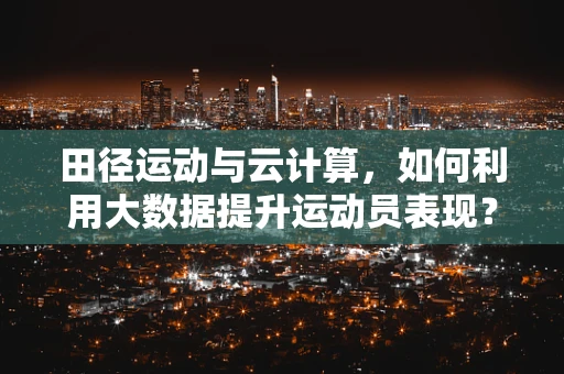 田径运动与云计算，如何利用大数据提升运动员表现？