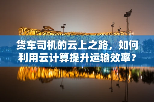 货车司机的云上之路，如何利用云计算提升运输效率？
