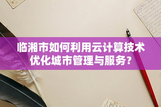 临湘市如何利用云计算技术优化城市管理与服务？
