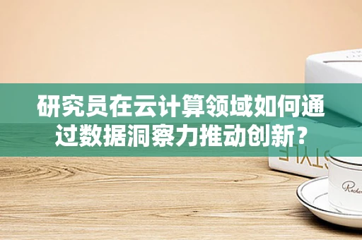 研究员在云计算领域如何通过数据洞察力推动创新？