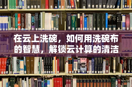 在云上洗碗，如何用洗碗布的智慧，解锁云计算的清洁高效？