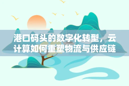 港口码头的数字化转型，云计算如何重塑物流与供应链的未来？