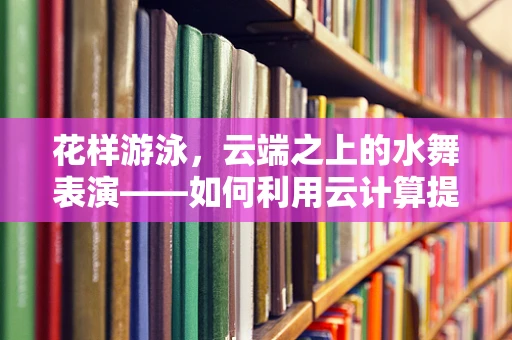 花样游泳，云端之上的水舞表演——如何利用云计算提升赛事转播体验？
