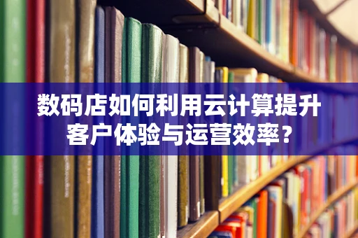 数码店如何利用云计算提升客户体验与运营效率？