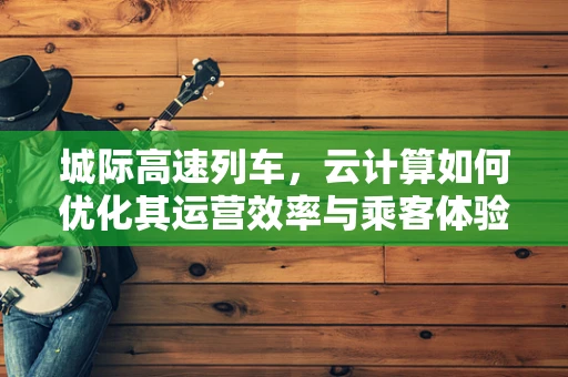 城际高速列车，云计算如何优化其运营效率与乘客体验？