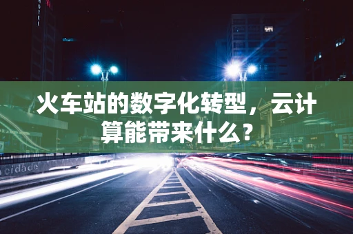火车站的数字化转型，云计算能带来什么？