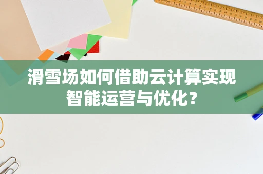 滑雪场如何借助云计算实现智能运营与优化？