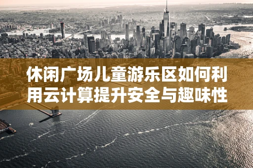 休闲广场儿童游乐区如何利用云计算提升安全与趣味性？