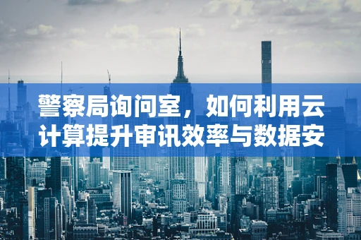 警察局询问室，如何利用云计算提升审讯效率与数据安全？